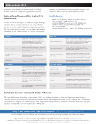 DB PowerStudio XE3.5
Benefits Summary
•		 Faster, smarter database administration with DBArtisan
•		 Fast, accurate SQL code with Rapid SQL
•		 Accelerate SQL performance tuning with DB Optimizer
•		 Database change management made simple with
	 DB Change Manager
•		 Facilitate data governance initiatives with database professionals
Ready to learn more about DB PowerStudio? Contact us at 1-888-233-2224 or sales@embarcadero.com
DB Artisan
Schema management
Create, drop, or alter objects such as tables,
constraints, indexes, views, procedures, functions,
triggers, packages, and more. Moves effortlessly
among disparate database schemas using
standardized, multi-tabbed editors for each
database object type.
Security management
Manage users, logins, profiles, groups, aliases, and
password security. Creation and management of
roles and accounts.	
Space, Capacity and Performance
Planning
Provides analysis of database space, capacity
and performance information to diagnose
and reorganize inefficiencies using intelligent
reorganization wizards
Data Migration
Migrates schema objects and associated table data
using wizard-driven utilities
DB Optimizer
Profiling
Drill down into the execution details for any given
statement, including the SQL text, events, sessions,
child cursors, blockers, procedures and other SQL
details
SQL Tuning
Create and run tuning jobs for a single statement or
batch of statements. SQL rewrites and hint injection
are used to generate all possible cases and find the
best alternative to a given SQL statement.
Reporting
Reports generated to present diagnostic
information and issues related to database
performance
Load testing
Testing the performance and scalability of databases
with varying user loads
DB Change Manager
Schema comparison
and synchronization
Comparison and synchronization capabilities across
various DBMS schemas. DBAs often have to build a
synchronization script to apply development changes
to production.
Data comparison and
synchronization
The ability to compare data between tables or across
entire schemas, report on differences and synchronize
changes
Auditing
Schema and configuration archives provide historical
record for compliance auditing and reporting
Reporting
Outlines what objects have actually changed, either
between schema archives, live data sources or both.
DDL differences are color-coded for easy comparison.
Rapid SQL
SQL scripting and editing
Allows users to create, save, and execute all SQL code
against databases with ease. SQL editor offers
on-the-fly syntax checking for code and object names,
object lookup and code complete, bind variable
support, selective statement execution.
Object creation and editing
Create, drop, or alter objects such as tables,
constraints, indexes, views, procedures, functions,
triggers, packages, and more
Debugging and Performance
Optimization
Diagnose and correct both fundamental query errors
and conceptual errors in query design that impact
performance. Performs detailed response time analysis
on the execution of stored procedures and functions.
Version Control
Seamless integration with most commercial source
code control systems
For data modelers and data architects, ask us about ER/Studio, the ultimate design, modeling and collaboration solution.
Coporate Headquarters | Embarcadero Technologies | 100 California Street, 12th Floor | San Francisco, CA 94111 | www.embarcadero.com
© 2013 Embarcadero Technologies, Inc. Embarcadero, the Embarcadero Technologies logos, and all other Embarcadero Technologies product or service names are trademarks or registered trademarks of
Embarcadero Technologies, Inc. All other trademarks are property of their respective owners. 03/12/2013
and tuning. Eliminate performance bottlenecks and fix in
minutes what would have previously taken hours or days.
Database Change Management Made Simple with DB
Change Manager
Simplify, automate, and report on database changes. Manage
database change across development, test and production
environments and mask test data to comply with privacy laws.
DB Change Manager’s compare, synchronization, and auditing
capabilities let you track and report on changes, roll out new
Facilitate Data Governance Initiatives with Database Professionals
DB PowerStudio’s suite of database tools empowers DBA’s and database developers to align with data governance initiatives.
Database administrators can ensure database performance, uptime, and availability with tools such as DBArtisan and DB Optimizer.
To maintain data integrity, DB Change Manager helps organizations comply with data governance standards. Also, Rapid SQL gives
database developers the functionality to improve data quality.
releases, and pinpoint performance problems resulting from
changes in data, schema and database configuration.
 