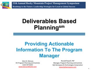 11th Annual Rocky Mountain Project Management Symposium
Roadmap to the Future: Leadership Strategies for Local to Global Success




           Deliverables Based
               Planningsm

        Providing Actionable
    Information To The Program
              Manager
                                                          Ronald Powell, PSP
            Glen B. Alleman
   VP, Program Planning and Controls           Manager, Program Planning and Controls
             Lewis & Fowler                   Ball Aerospace & Technologies Corporation
        www.lewisandfowler.com                         www.ballaerospace.com
                                                                                          1
 