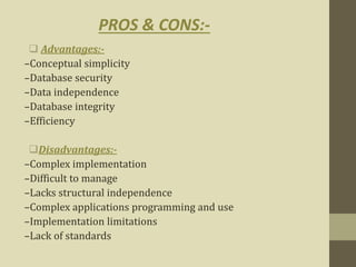  Advantages:-
–Conceptual simplicity
–Database security
–Data independence
–Database integrity
–Efficiency
Disadvantages:-
–Complex implementation
–Difficult to manage
–Lacks structural independence
–Complex applications programming and use
–Implementation limitations
–Lack of standards
PROS & CONS:-
 
