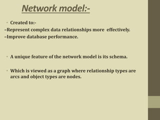 Network model:-
• Created to:-
–Represent complex data relationships more effectively.
–Improve database performance.
• A unique feature of the network model is its schema.
• Which is viewed as a graph where relationship types are
arcs and object types are nodes.
 