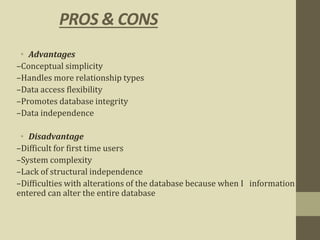 PROS & CONS
• Advantages
–Conceptual simplicity
–Handles more relationship types
–Data access flexibility
–Promotes database integrity
–Data independence
• Disadvantage
–Difficult for first time users
–System complexity
–Lack of structural independence
–Difficulties with alterations of the database because when I information
entered can alter the entire database
 