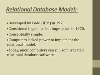 Relational Database Model:-
•Developed by Codd (IBM) in 1970.
•Considered ingenious but impractical in 1970.
•Conceptually simple.
•Computers lacked power to implement the
relational model.
•Today, microcomputers can run sophisticated
relational database software
 