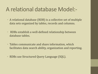 A relational database Model:-
• A relational database (RDB) is a collective set of multiple
data sets organized by tables, records and columns.
• RDBs establish a well-defined relationship between
database tables.
• Tables communicate and share information, which
facilitates data search ability, organization and reporting.
• RDBs use Structured Query Language (SQL).
 