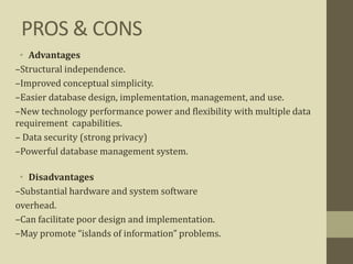 PROS & CONS
• Advantages
–Structural independence.
–Improved conceptual simplicity.
–Easier database design, implementation, management, and use.
–New technology performance power and flexibility with multiple data
requirement capabilities.
– Data security (strong privacy)
–Powerful database management system.
• Disadvantages
–Substantial hardware and system software
overhead.
–Can facilitate poor design and implementation.
–May promote “islands of information” problems.
 