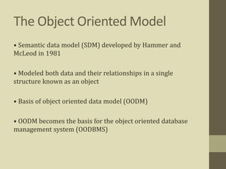 The Object Oriented Model
• Semantic data model (SDM) developed by Hammer and
McLeod in 1981
• Modeled both data and their relationships in a single
structure known as an object
• Basis of object oriented data model (OODM)
• OODM becomes the basis for the object oriented database
management system (OODBMS)
 