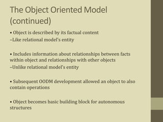 The Object Oriented Model
(continued)
• Object is described by its factual content
–Like relational model’s entity
• Includes information about relationships between facts
within object and relationships with other objects
–Unlike relational model’s entity
• Subsequent OODM development allowed an object to also
contain operations
• Object becomes basic building block for autonomous
structures
 