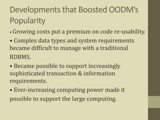 Developments that Boosted OODM’s
Popularity
• Growing costs put a premium on code re-usability.
• Complex data types and system requirements
became difficult to manage with a traditional
RDBMS.
• Became possible to support increasingly
sophisticated transaction & information
requirements.
• Ever-increasing computing power made it
possible to support the large computing.
 