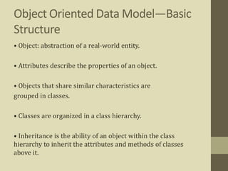 Object Oriented Data Model—Basic
Structure
• Object: abstraction of a real-world entity.
• Attributes describe the properties of an object.
• Objects that share similar characteristics are
grouped in classes.
• Classes are organized in a class hierarchy.
• Inheritance is the ability of an object within the class
hierarchy to inherit the attributes and methods of classes
above it.
 