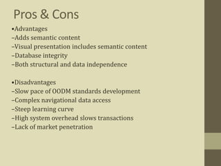 Pros & Cons
•Advantages
–Adds semantic content
–Visual presentation includes semantic content
–Database integrity
–Both structural and data independence
•Disadvantages
–Slow pace of OODM standards development
–Complex navigational data access
–Steep learning curve
–High system overhead slows transactions
–Lack of market penetration
 