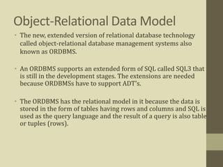 Object-Relational Data Model
• The new, extended version of relational database technology
called object-relational database management systems also
known as ORDBMS.
• An ORDBMS supports an extended form of SQL called SQL3 that
is still in the development stages. The extensions are needed
because ORDBMSs have to support ADT's.
• The ORDBMS has the relational model in it because the data is
stored in the form of tables having rows and columns and SQL is
used as the query language and the result of a query is also table
or tuples (rows).
 