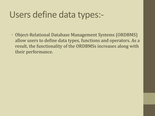 Users define data types:-
• Object-Relational Database Management Systems (ORDBMS)
allow users to define data types, functions and operators. As a
result, the functionality of the ORDBMSs increases along with
their performance.
 
