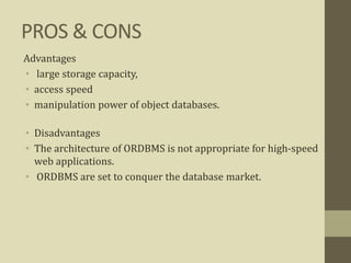 PROS & CONS
Advantages
• large storage capacity,
• access speed
• manipulation power of object databases.
• Disadvantages
• The architecture of ORDBMS is not appropriate for high-speed
web applications.
• ORDBMS are set to conquer the database market.
 