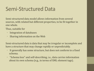 Semi-Structured Data
Semi-structured data model allows information from several
sources, with related but different properties, to be fit together in
one whole.
Thus, suitable for
• Integration of databases
• Sharing information on the Web
Semi-structured data is data that may be irregular or incomplete and
have a structure that may change rapidly or unpredictably.
• It generally has some structure, but does not conform to a fixed
schema.
• “Schema less” and self-describing, i.e., data carries information
about its own schema (e.g., in terms of XML element tags).
 