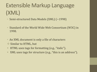 Extensible Markup Language
(XML)
• Semi-structured Data Models (XML) (~1998)
• Standard of the World Wide Web Consortium (W3C) in
1998.
• An XML document is only a file of characters
 Similar to HTML, but
 HTML uses tags for formatting (e.g., “italic”).
 XML uses tags for structure (e.g., “this is an address”).
 