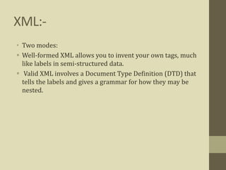 XML:-
• Two modes:
 Well-formed XML allows you to invent your own tags, much
like labels in semi-structured data.
 Valid XML involves a Document Type Definition (DTD) that
tells the labels and gives a grammar for how they may be
nested.
 