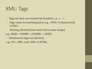 XML: Tags
• Tags are text surrounded by brackets, i.e. <. . .>
• Tags come in matching pairs, e.g. <FOO> is balanced by
<FOO>
• Nesting allowed (start and end in same range),
e.g. <BAR> <NAME> </NAME> </BAR>
• Unbalanced tags not allowed,
e.g. <P>, <BR>, and <HR> in HTML
 