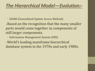 The Hierarchical Model—Evolution:-
• GUAM (Generalized Update Access Method)
–Based on the recognition that the many smaller
parts would come together as components of
still larger components.
• Information Management System (IMS)
–World’s leading mainframe hierarchical
database system in the 1970s and early 1980s.
 