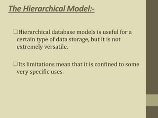 The Hierarchical Model:-
Hierarchical database models is useful for a
certain type of data storage, but it is not
extremely versatile.
Its limitations mean that it is confined to some
very specific uses.
 
