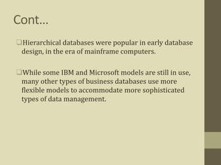 Cont…
Hierarchical databases were popular in early database
design, in the era of mainframe computers.
While some IBM and Microsoft models are still in use,
many other types of business databases use more
flexible models to accommodate more sophisticated
types of data management.
 