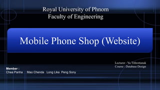 Royal University of Phnom
Faculty of Engineering
Mobile Phone Shop (Website)
Lecturer : Yu Tithrottanak
Course : Database Design
Member :
Chea Panha Mao Chenda Long Lika Peng Sony
 