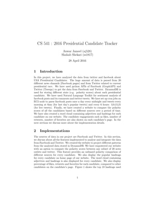 CS 541 : 2016 Presidential Candidate Tracker
Anwar Jameel (aj528)
Shahab Shekari (ss1817)
28 April 2016
1 Introduction
In this project, we have analyzed the data from twitter and facebook about
USA Presidential Candidates. The huge amount of data is parsed from 20
diﬀerent news channels (Facebook pages) and from Twitter related to current
presidential race. We have used python APIs of Facebook (GraphAPI) and
Twitter (Tweepy) to get the data from Facebook and Twitter. DynamoDB is
used for storing diﬀerent stats (e.g. polarity scores) about each presidential
candidate. We have used Natural Language Toolkit for sentiment analysis of
facebook posts and its comments and twitter tweets. We have set up cron jobs on
EC2 node to parse facebook posts once a day every midnight and tweets every
morning at 6am (for last day’s popular tweets) and every 6 hours: 3,9,15,21
(for live tweets). Finally, we have created a website to compare the polarity
scores of all the candidates based on diﬀerent sources over a period of time.
We have also created a word cloud containing adjectives and hashtags for each
candidate on our website. The candidate engagements such as likes, number of
retweets, number of favorites are also shown on each candidate’s page. In the
next sections we discuss more about the implementation details.
2 Implementations
The sources of data in our project are Facebook and Twitter. In this section,
we discuss about all the features implemented to analyse and integrate the data
from Facebook and Twitter. We created the website to project diﬀerent patterns
from the analysed data stored in DynamoDB. We have empowered our website
with an option to compare the polarity scores between any subset of 20 news
outlets and twitter. This feature provides an unbiased polarity comparison of
diﬀerent sources for every candidate. We also display the popular hashtags
for every candidate on home page of our website. The word cloud containing
adjectives and hashtags is also displayed for every candidate. We also display
percentage of likes, retweets and favorites for each candidate, compared to other
candidates on the candidate’s page. Figure 1 shows the top 10 hashtags used
1
 