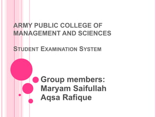 ARMY PUBLIC COLLEGE OF 
MANAGEMENT AND SCIENCES 
STUDENT EXAMINATION SYSTEM 
Group members: 
Maryam Saifullah 
Aqsa Rafique 
 