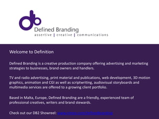 Welcome to Definition

Defined Branding is a creative production company offering advertising and marketing
strategies to businesses, brand owners and handlers.

TV and radio advertising, print material and publications, web development, 3D motion
graphics, animation and CGI as well as scriptwriting, audiovisual storyboards and
multimedia services are offered to a growing client portfolio.

Based in Malta, Europe, Defined Branding are a friendly, experienced team of
professional creatives, writers and brand stewards.

Check out our DB2 Showreel: www.vimeo.com/definedbranding
 