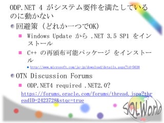 ODP.NET 4 がシステム要件を満たしている
のに動かない
  回避策 (どれか一つでOK)
    Windows Update から .NET 3.5 SP1 をイン
    ストール
    C++ の再頒布可能パッケージ をインストー
    ル
     http://www.microsoft.com/ja-jp/download/details.aspx?id=5638

 OTN Discussion Forums
    ODP.NET4 required .NET2.0?
  https://forums.oracle.com/forums/thread.jspa?thr
  eadID=2423728&stqc=true
 