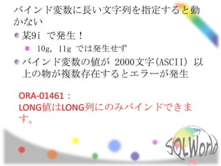 バインド変数に長い文字列を指定すると動
かない
 某9i で発生！
  10g, 11g では発生せず
バインド変数の値が 2000文字(ASCII) 以
上の物が複数存在するとエラーが発生

ORA-01461：
LONG値はLONG列にのみバインドできま
す。
 
