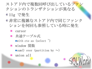 ストアド内で複数回呼び出しているファン
クションのトランザクションが異なる
 11g で発生
 非常に複雑なストアド内で同じファンク
 ションを何回も参照している時に発生
  cursor
  共通テーブル式
  with cte as (select ~)
  window 関数
  sum() over (partition by ～)
  union all
 
