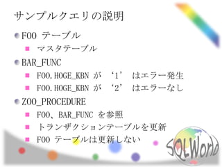 サンプルクエリの説明
FOO テーブル
   マスタテーブル
BAR_FUNC
   FOO.HOGE_KBN が ‘1’ はエラー発生
   FOO.HOGE_KBN が ‘2’ はエラーなし
ZOO_PROCEDURE
   FOO、BAR_FUNC を参照
   トランザクションテーブルを更新
   FOO テーブルは更新しない
 