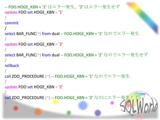 -- FOO.HOGE_KBN = ‘1’ はエラー発生、’2’ はエラー発生せず
update FOO set HOGE_KBN = '1'
/
commit
/
select BAR_FUNC(~) from dual -- FOO.HOGE_KBN = ‘1’ なのでエラー発生
/
update FOO set HOGE_KBN = '2'
/
select BAR_FUNC(~) from dual -- FOO.HOGE_KBN = ‘2’ なのでエラー発生せず
/
rollback
/
call ZOO_PROCEDURE (~) -- FOO.HOGE_KBN = ‘1’ なのでエラー発生
/
update FOO set HOGE_KBN = '2'
/
call ZOO_PROCEDURE (~) -- FOO.HOGE_KBN = ‘2’ なのにエラー発生！！
/
 