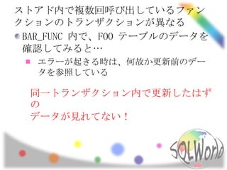 ストアド内で複数回呼び出しているファン
クションのトランザクションが異なる
 BAR_FUNC 内で、FOO テーブルのデータを
 確認してみると…
   エラーが起きる時は、何故か更新前のデー
   タを参照している

  同一トランザクション内で更新したはず
  の
  データが見れてない！
 