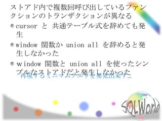 ストアド内で複数回呼び出しているファン
クションのトランザクションが異なる
 cursor と 共通テーブル式を辞めても発
 生
 window 関数か union all を辞めると発
 生しなかった
 ｗindow 関数と union all を使ったシン
 プルなストアドだと発生しなかった
  再現するミニマムクエリを発見出来ず…
 
