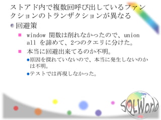 ストアド内で複数回呼び出しているファン
クションのトランザクションが異なる
 回避策
  window 関数は削れなかったので、union
  all を諦めて、2つのクエリに分けた。
  本当に回避出来てるのか不明。
  原因を探れていないので、本当に発生しないのか
  は不明。
  テストでは再現しなかった。
 