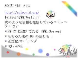 SQLWorld とは
http://sqlworld.org/
Twitter:@SQLWorld_JP
次のような情報を発信しているコミュニ
ティです
  MS の RDBMS である「SQL Server」
  もちろん他の DB の話しも！
  正規化/モデリング
  SQL/NoSQL
 