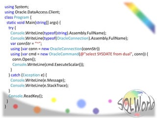 using System;
using Oracle.DataAccess.Client;
class Program {
  static void Main(string[] args) {
    try {
      Console.WriteLine(typeof(string).Assembly.FullName);
      Console.WriteLine(typeof(OracleConnection).Assembly.FullName);
      var connStr = “~";
      using (var conn = new OracleConnection(connStr))
      using (var cmd = new OracleCommand(@"select SYSDATE from dual", conn)) {
        conn.Open();
        Console.WriteLine(cmd.ExecuteScalar());
      }
    } catch (Exception e) {
      Console.WriteLine(e.Message);
      Console.WriteLine(e.StackTrace);
    }
    Console.ReadKey();
  }
}
 
