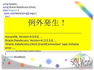 using System;
using Oracle.DataAccess.Client;
class Program {
  static void Main(string[] args) {
    try {
      Console.WriteLine(typeof(string).Assembly.FullName);
                        例外発生！
      Console.WriteLine(typeof(OracleConnection).Assembly.FullName);
      var connStr = “~";
      using (var conn = new OracleConnection(connStr))
      using (var cmd = new OracleCommand(@"select SYSDATE from dual", conn)) {
    --------------------------------------------------------------------------------
        conn.Open();
    mscorelib, Version=4.0.0.0, ...
        Console.WriteLine(cmd.ExecuteScalar());
    Oracle.DataAccess, Version=4.112.3.0, ...
      }
    'Oracle.DataAccess.Client.OracleConnection' type iniitalize
    } catch (Exception e) {
      Console.WriteLine(e.Message);
    error ....
      Console.WriteLine(e.StackTrace);
    --------------------------------------------------------------------------------
    }
    Console.ReadKey();
  }
}
 