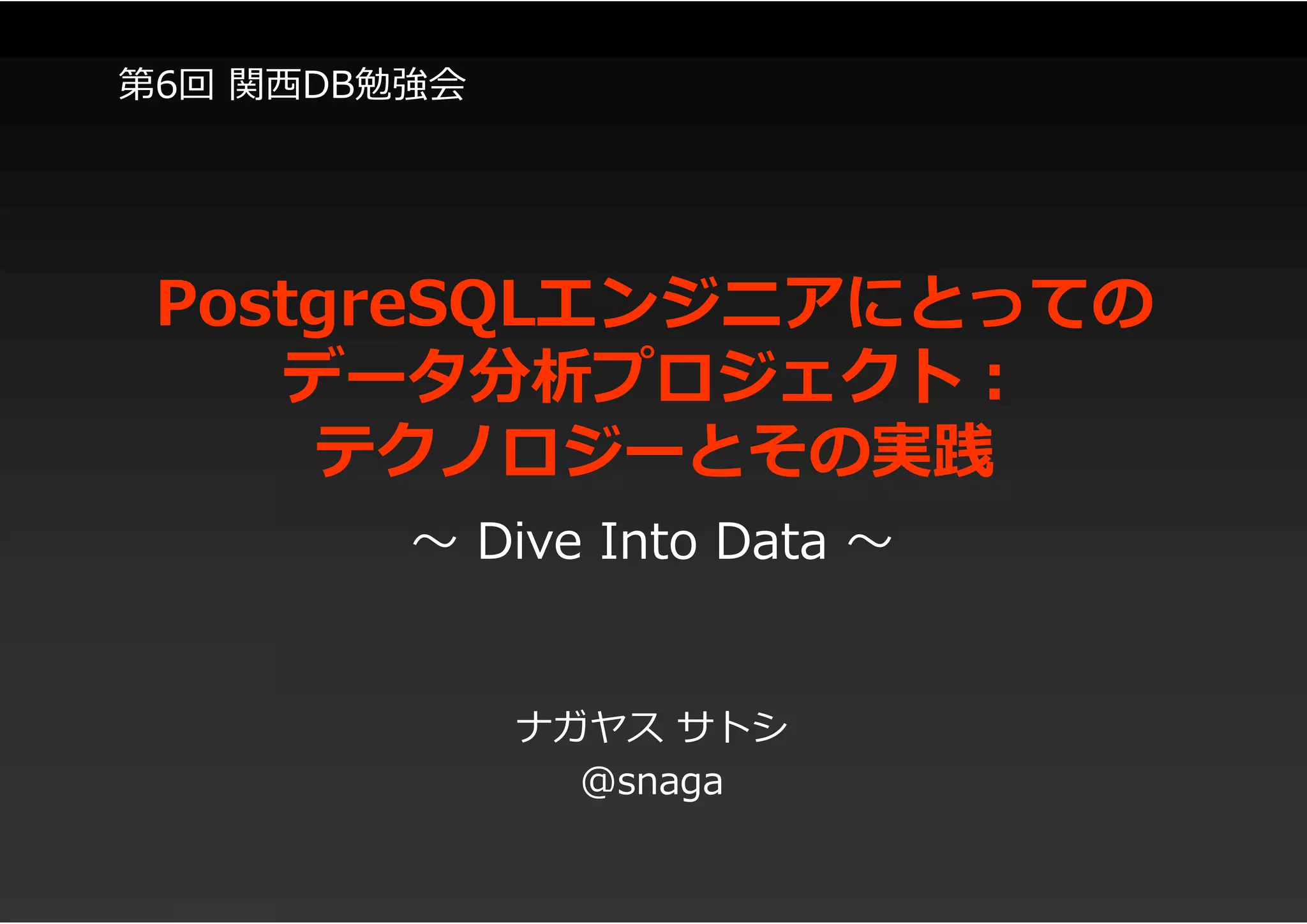 PostgreSQLエンジニアにとっての
データ分析プロジェクト:
テクノロジーとその実践
ナガヤス サトシ
@snaga
～ Dive Into Data ～
第6回 関西DB勉強会
 