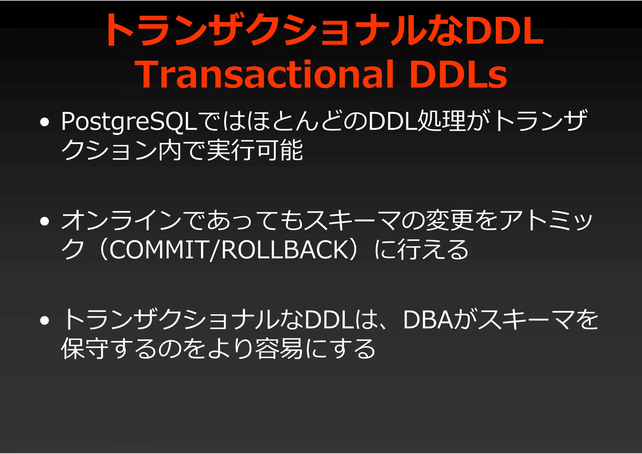 トランザクショナルなDDL
Transactional DDLs
• PostgreSQLではほとんどのDDL処理がトランザ
クション内で実行可能
• オンラインであってもスキーマの変更をアトミッ
ク（COMMIT/ROLLBACK）に行える
• トランザクショナルなDDLは、DBAがスキーマを
保守するのをより容易にする
 