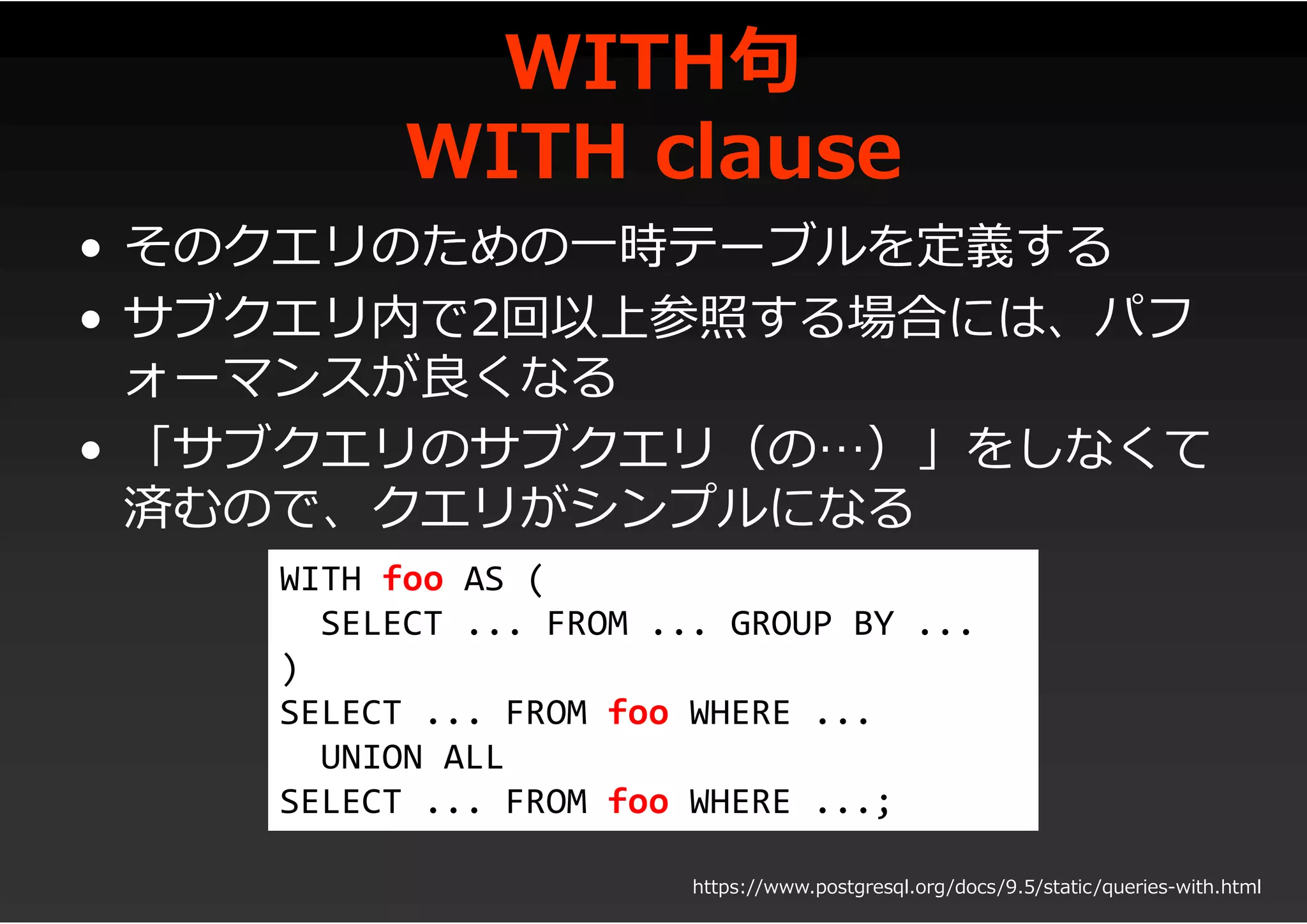WITH句
WITH clause
• そのクエリのための一時テーブルを定義する
• サブクエリ内で2回以上参照する場合には、パフ
ォーマンスが良くなる
• 「サブクエリのサブクエリ（の…）」をしなくて
済むので、クエリがシンプルになる
WITH foo AS (
SELECT ... FROM ... GROUP BY ...
)
SELECT ... FROM foo WHERE ...
UNION ALL
SELECT ... FROM foo WHERE ...;
https://www.postgresql.org/docs/9.5/static/queries-with.html
 