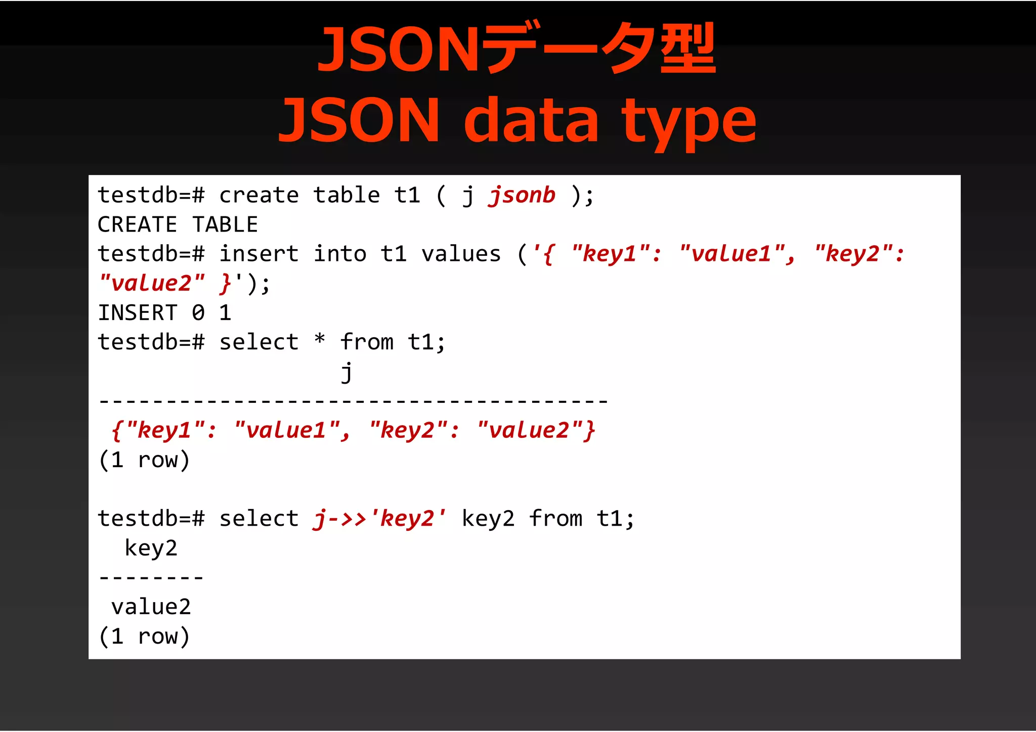 JSONデータ型
JSON data type
testdb=# create table t1 ( j jsonb );
CREATE TABLE
testdb=# insert into t1 values ('{ "key1": "value1", "key2":
"value2" }');
INSERT 0 1
testdb=# select * from t1;
j
--------------------------------------
{"key1": "value1", "key2": "value2"}
(1 row)
testdb=# select j->>'key2' key2 from t1;
key2
--------
value2
(1 row)
 