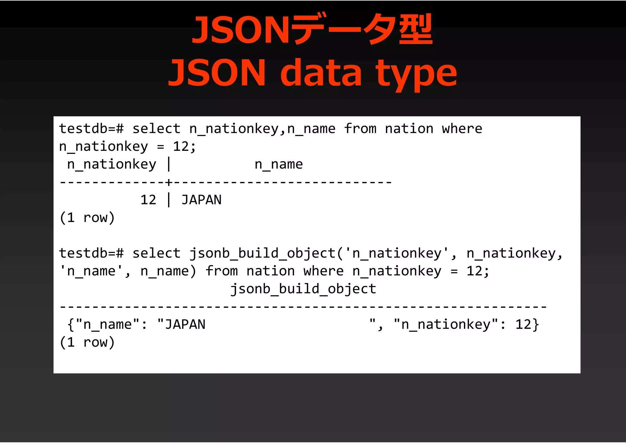 JSONデータ型
JSON data type
testdb=# select n_nationkey,n_name from nation where
n_nationkey = 12;
n_nationkey | n_name
-------------+---------------------------
12 | JAPAN
(1 row)
testdb=# select jsonb_build_object('n_nationkey', n_nationkey,
'n_name', n_name) from nation where n_nationkey = 12;
jsonb_build_object
------------------------------------------------------------
{"n_name": "JAPAN ", "n_nationkey": 12}
(1 row)
 