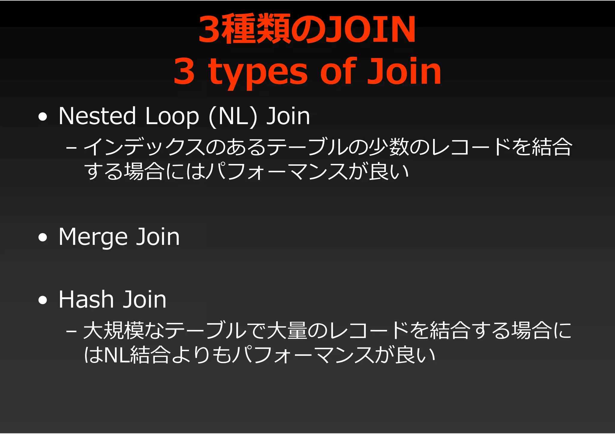 3種類のJOIN
3 types of Join
• Nested Loop (NL) Join
– インデックスのあるテーブルの少数のレコードを結合
する場合にはパフォーマンスが良い
• Merge Join
• Hash Join
– 大規模なテーブルで大量のレコードを結合する場合に
はNL結合よりもパフォーマンスが良い
 