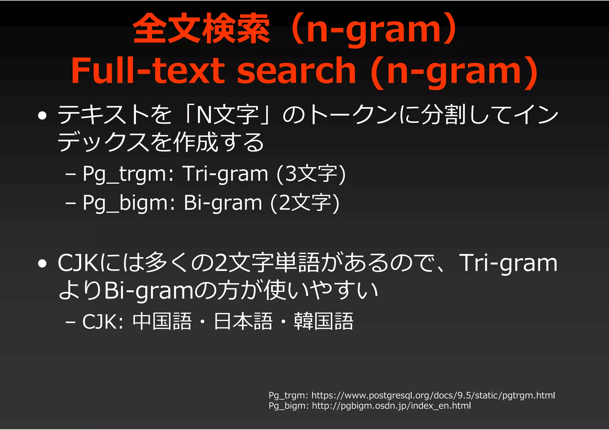 全文検索（n-gram）
Full-text search (n-gram)
• テキストを「N文字」のトークンに分割してイン
デックスを作成する
– Pg_trgm: Tri-gram (3文字)
– Pg_bigm: Bi-gram (2文字)
• CJKには多くの2文字単語があるので、Tri-gram
よりBi-gramの方が使いやすい
– CJK: 中国語・日本語・韓国語
Pg_trgm: https://www.postgresql.org/docs/9.5/static/pgtrgm.html
Pg_bigm: http://pgbigm.osdn.jp/index_en.html
 