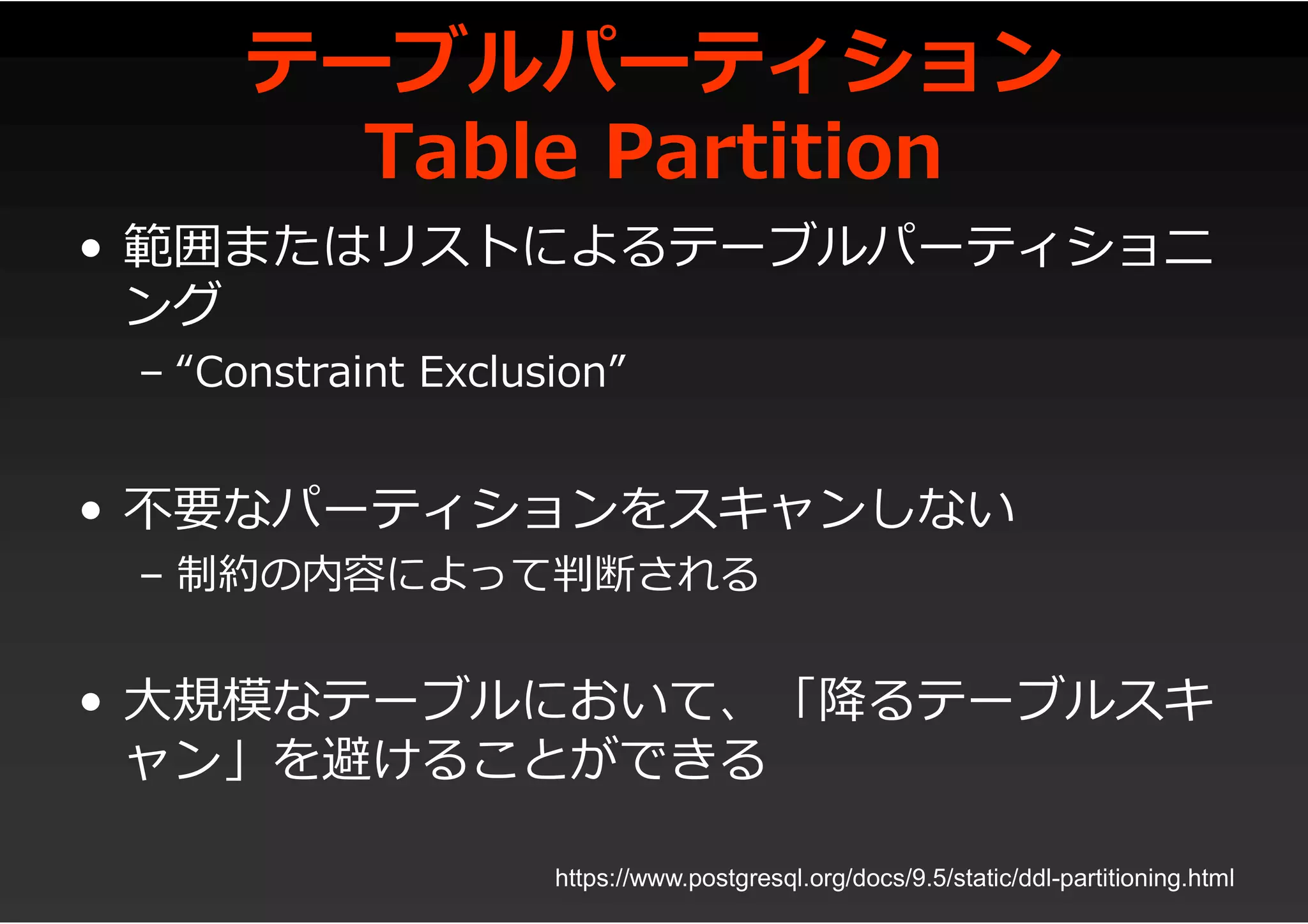 テーブルパーティション
Table Partition
• 範囲またはリストによるテーブルパーティショニ
ング
– “Constraint Exclusion”
• 不要なパーティションをスキャンしない
– 制約の内容によって判断される
• 大規模なテーブルにおいて、「降るテーブルスキ
ャン」を避けることができる
https://www.postgresql.org/docs/9.5/static/ddl-partitioning.html
 