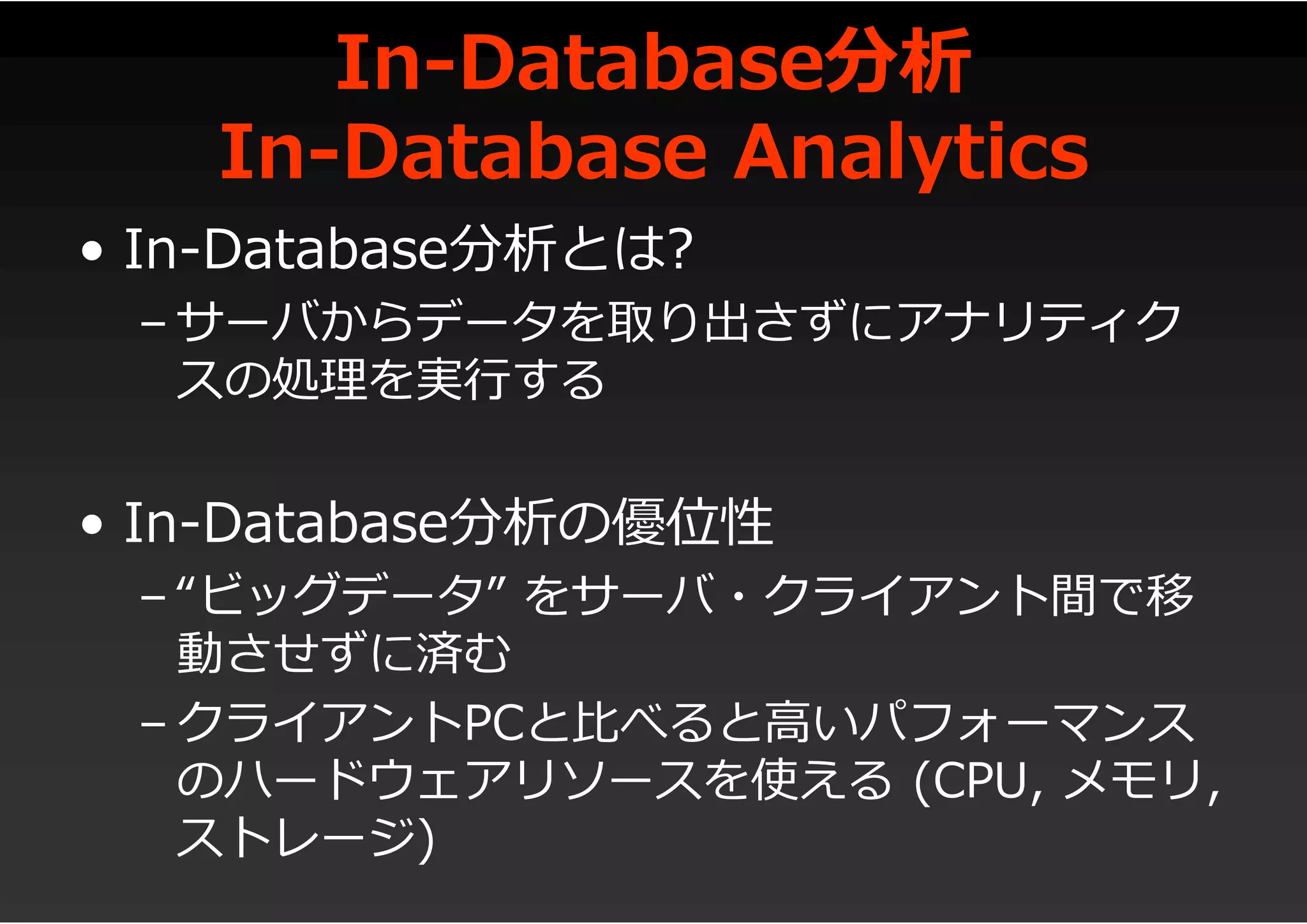In-Database分析
In-Database Analytics
• In-Database分析とは?
– サーバからデータを取り出さずにアナリティク
スの処理を実行する
• In-Database分析の優位性
– “ビッグデータ” をサーバ・クライアント間で移
動させずに済む
– クライアントPCと比べると高いパフォーマンス
のハードウェアリソースを使える (CPU, メモリ,
ストレージ)
 