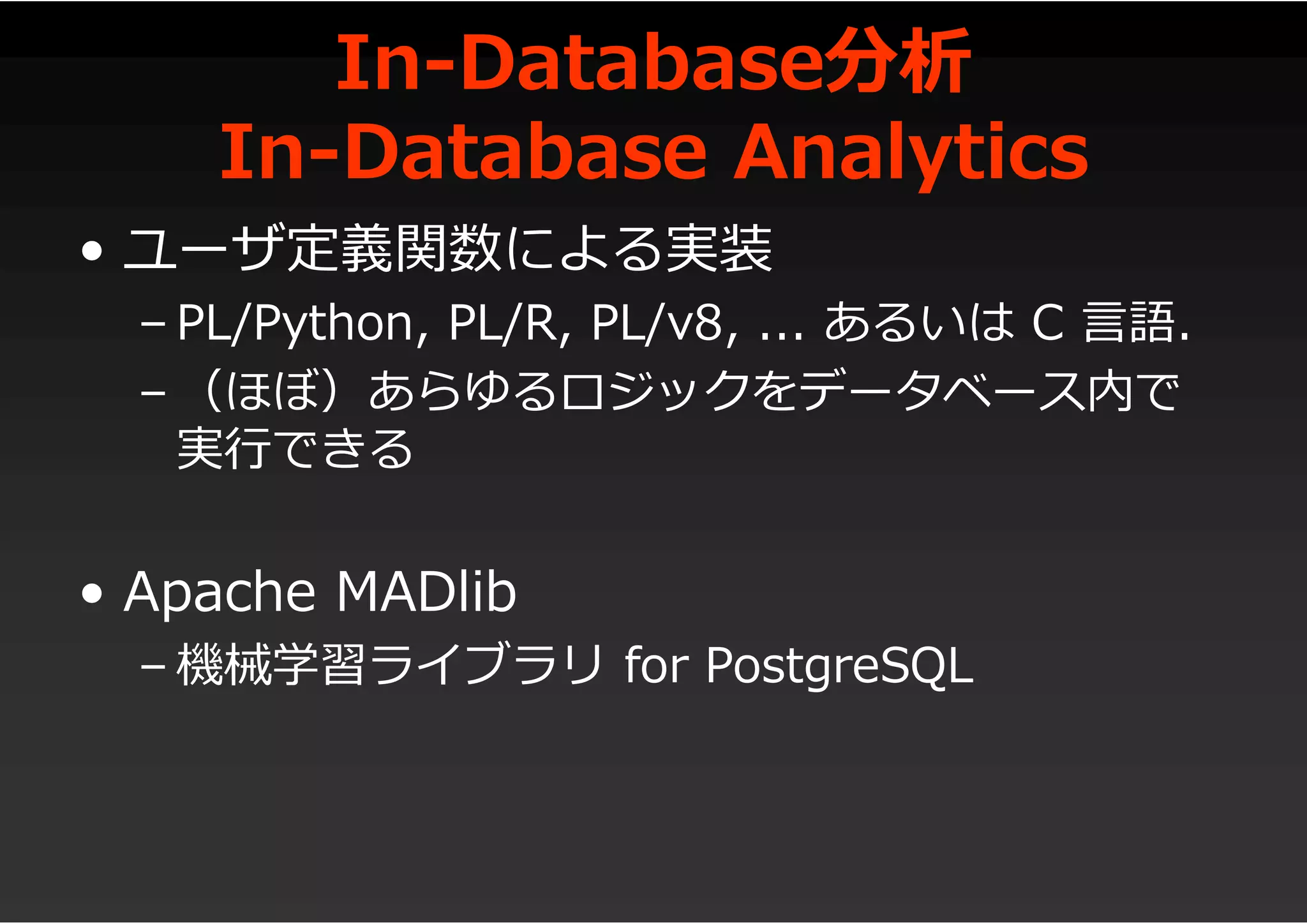 In-Database分析
In-Database Analytics
• ユーザ定義関数による実装
– PL/Python, PL/R, PL/v8, ... あるいは C 言語.
– （ほぼ）あらゆるロジックをデータベース内で
実行できる
• Apache MADlib
– 機械学習ライブラリ for PostgreSQL
 