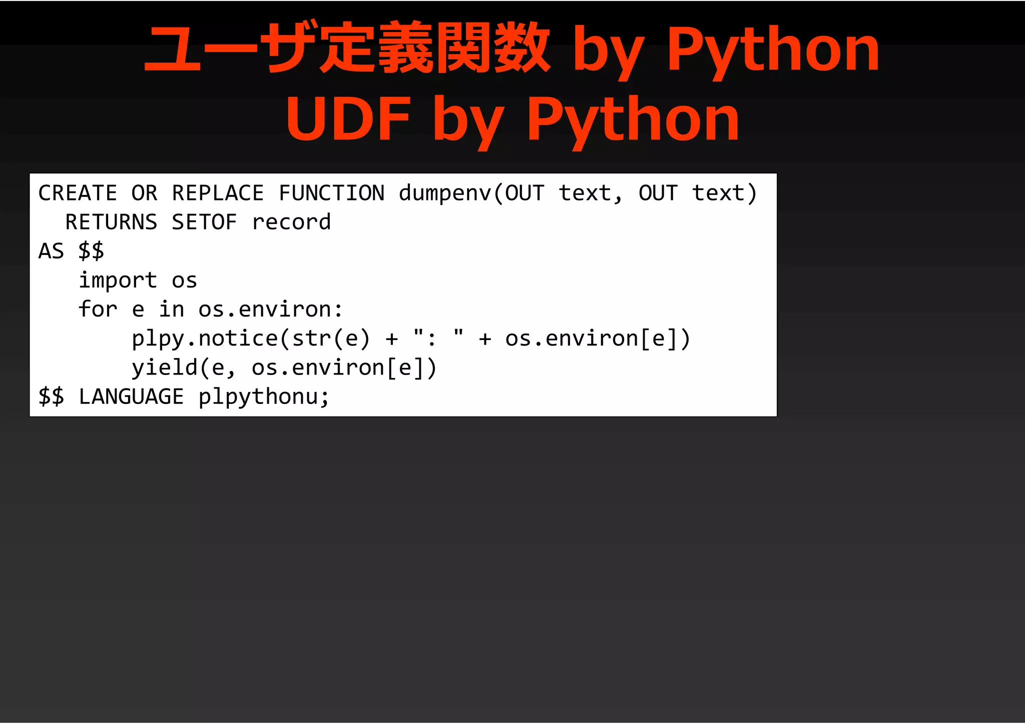 ユーザ定義関数 by Python
UDF by Python
CREATE OR REPLACE FUNCTION dumpenv(OUT text, OUT text)
RETURNS SETOF record
AS $$
import os
for e in os.environ:
plpy.notice(str(e) + ": " + os.environ[e])
yield(e, os.environ[e])
$$ LANGUAGE plpythonu;
 