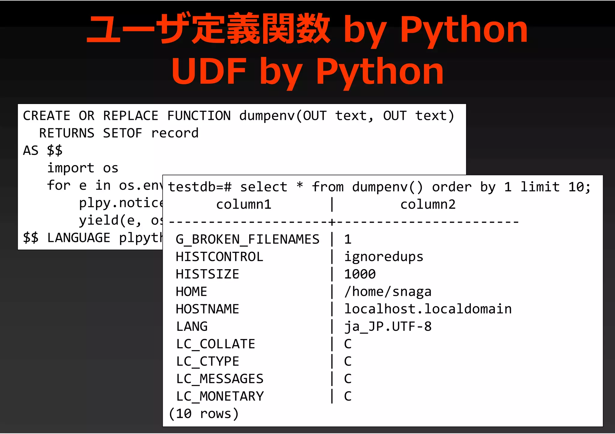 ユーザ定義関数 by Python
UDF by Python
CREATE OR REPLACE FUNCTION dumpenv(OUT text, OUT text)
RETURNS SETOF record
AS $$
import os
for e in os.environ:
plpy.notice(str(e) + ": " + os.environ[e])
yield(e, os.environ[e])
$$ LANGUAGE plpythonu;
testdb=# select * from dumpenv() order by 1 limit 10;
column1 | column2
--------------------+-----------------------
G_BROKEN_FILENAMES | 1
HISTCONTROL | ignoredups
HISTSIZE | 1000
HOME | /home/snaga
HOSTNAME | localhost.localdomain
LANG | ja_JP.UTF-8
LC_COLLATE | C
LC_CTYPE | C
LC_MESSAGES | C
LC_MONETARY | C
(10 rows)
 